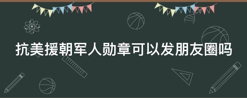抗美援朝军人勋章可以发朋友圈吗（抗美援朝军人勋章可以发朋友圈吗图片）