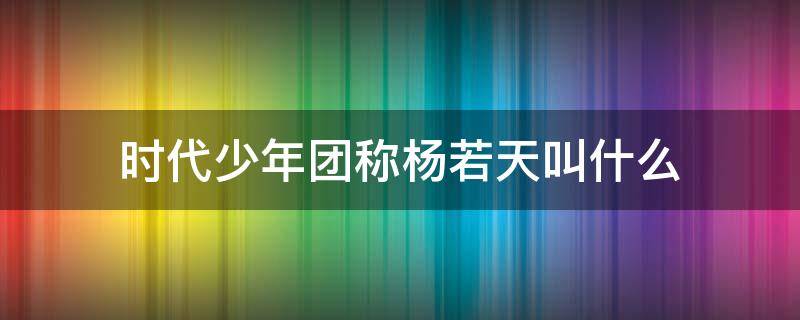 时代少年团称杨若天叫什么 谁是时代少年团啊