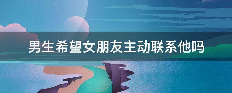 男生希望女朋友主动联系他吗 男生希望女朋友主动联系他吗为什么