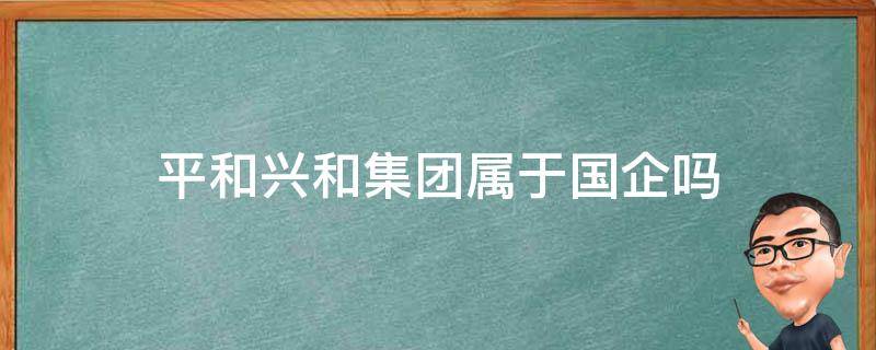 平和兴和集团属于国企吗（平和兴和投资发展有限公司 待遇）