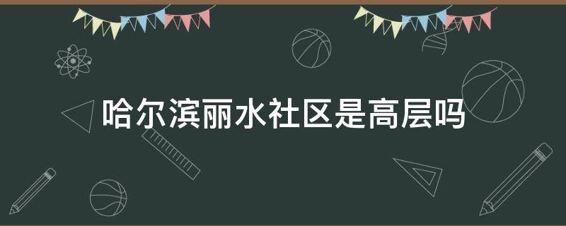 哈尔滨丽水社区是高层吗 哈尔滨丽水社区是高层吗还是低层