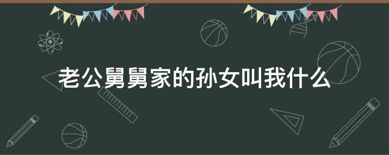 老公舅舅家的孙女叫我什么 舅舅的孙女叫我什么?