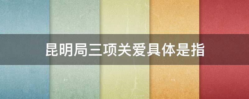 昆明局三项关爱具体是指