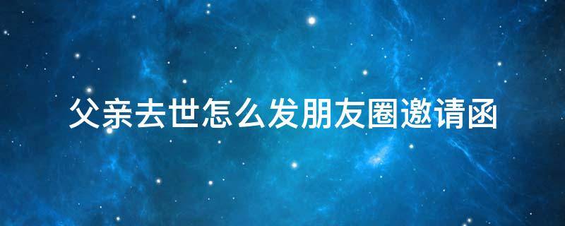 父亲去世怎么发朋友圈邀请函（父亲过世怎么发微信邀请函）