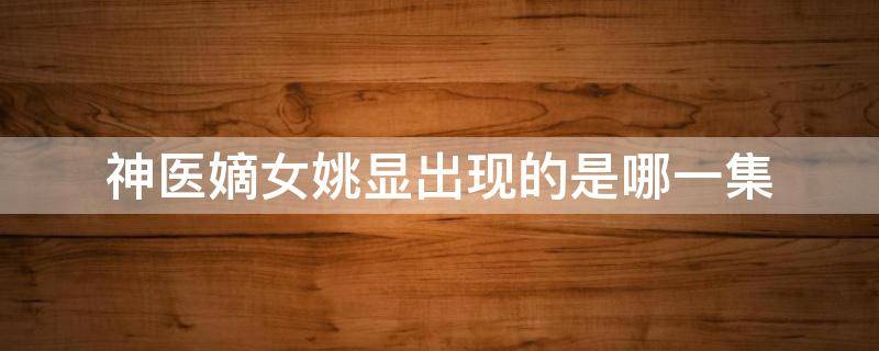 神医嫡女姚显出现的是哪一集（神医嫡女姚姨娘结局）