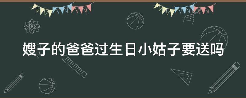 嫂子的爸爸过生日小姑子要送吗（小姑子过年给哥嫂送礼）