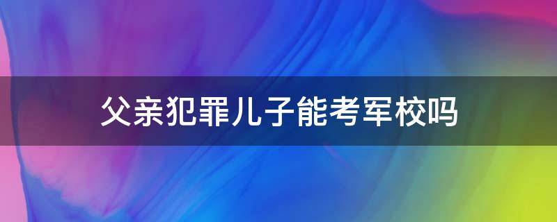 父亲犯罪儿子能考军校吗 父亲犯过罪儿子能上军校吗