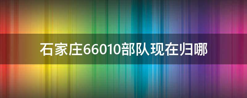 石家庄66010部队现在归哪 石家庄66010部队现在归哪个部队管