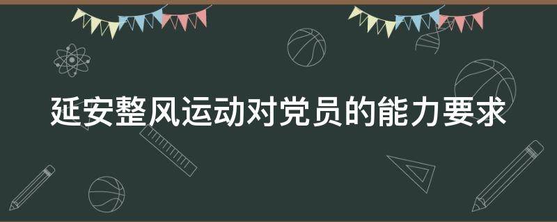 延安整风运动对党员的能力要求