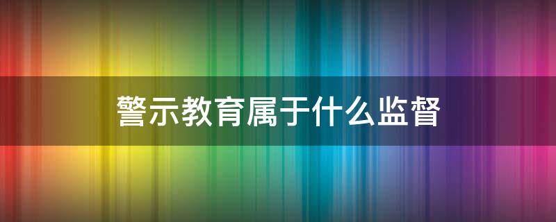 警示教育属于什么监督 警示教育属于什么监督类型