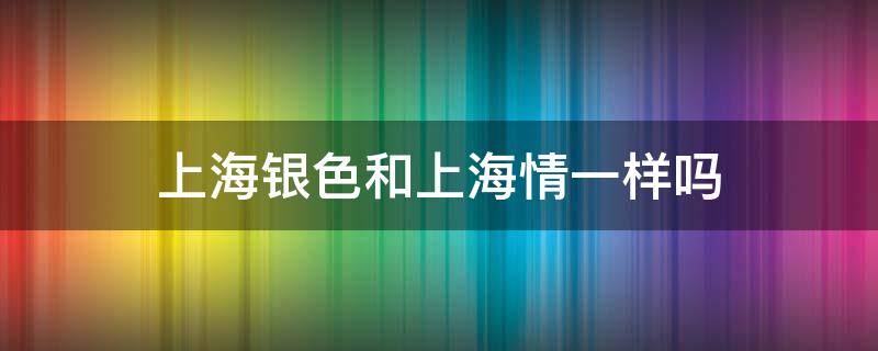 上海银色和上海情一样吗（上海银色怎么样）