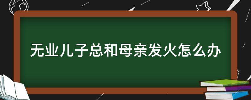 无业儿子总和母亲发火怎么办 无业儿子总和母亲发火怎么办呢