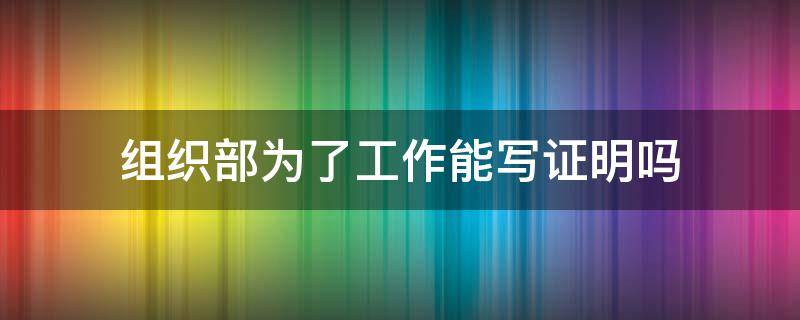 组织部为了工作能写证明吗 组织部为了工作能写证明吗
