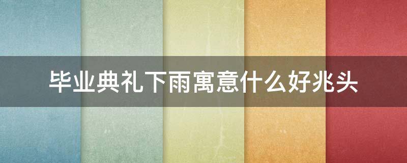 毕业典礼下雨寓意什么好兆头（大学毕业下雨寓意）