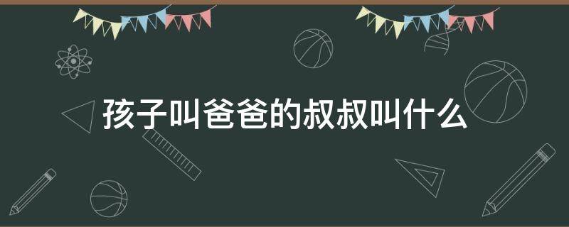 孩子叫爸爸的叔叔叫什么 小孩喊爸爸的叔叔叫什么