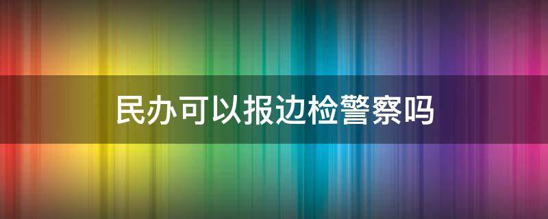 民办可以报边检警察吗（民办可以报边检警察吗女生）
