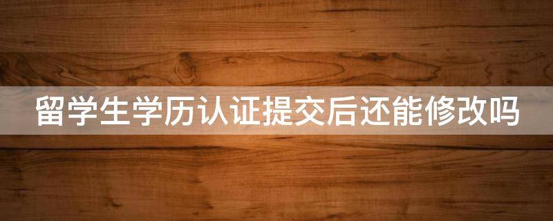 留学生学历认证提交后还能修改吗（留学生学历认证可以修改吗）
