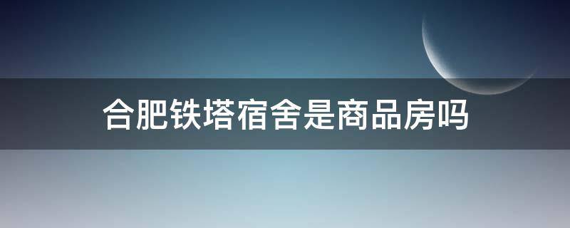 合肥铁塔宿舍是商品房吗 合肥铁塔宿舍是商品房吗多少钱
