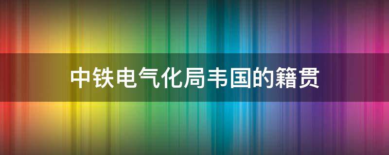中铁电气化局韦国的籍贯（韦国简历中铁电气化局集团）