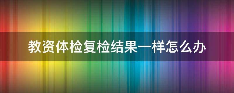 教资体检复检结果一样怎么办 教资体检复检没过怎么办