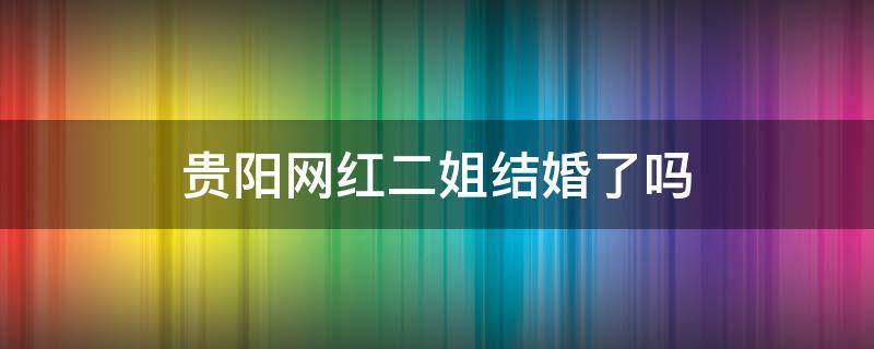 贵阳网红二姐结婚了吗（贵阳网红二姐结婚了吗现在）