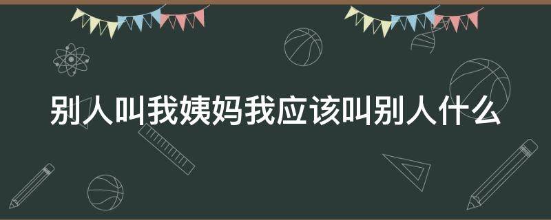 别人叫我姨妈我应该叫别人什么（别人叫大姨妈你叫他什么）