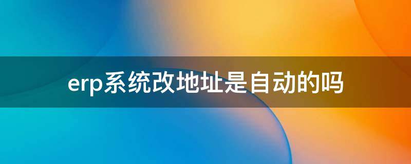 erp系统改地址是自动的吗