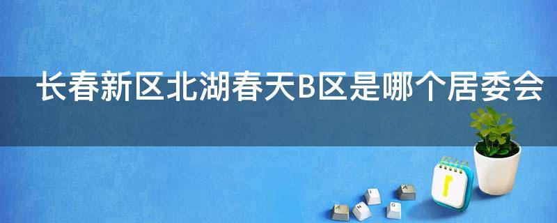 长春新区北湖春天B区是哪个居委会（长春北湖春天小区是学区房吗?）