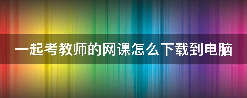 一起考教师的网课怎么下载到电脑（一起考教师电脑上课的网址）