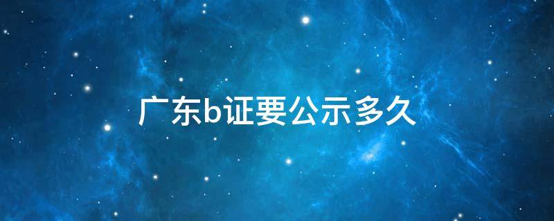 广东b证要公示多久 广东b证是什么