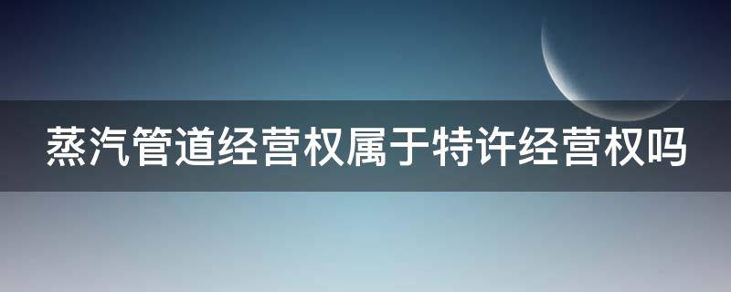 蒸汽管道经营权属于特许经营权吗（蒸汽管道需要办使用许可证）