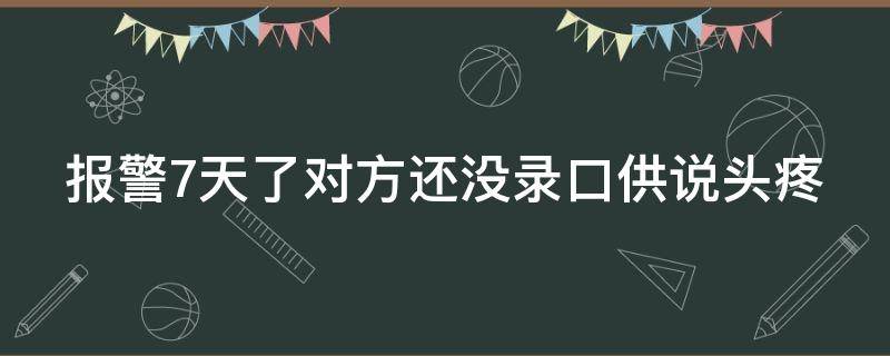 报警7天了对方还没录口供说头疼（录完口供不想报警了）