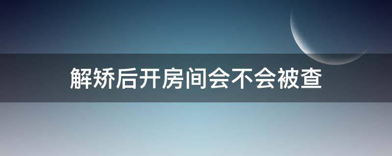 解矫后开房间会不会被查
