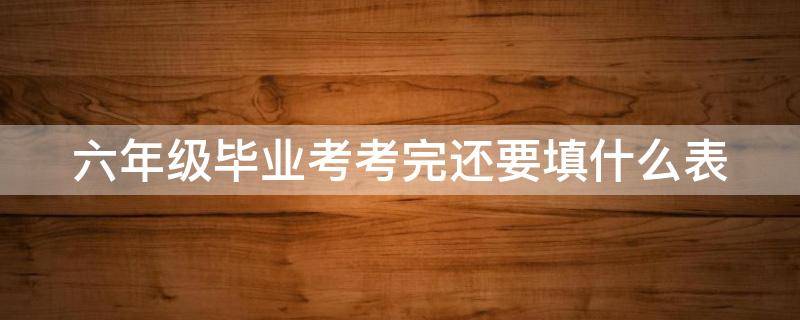 六年级毕业考考完还要填什么表 六年级毕业考试需要准备什么