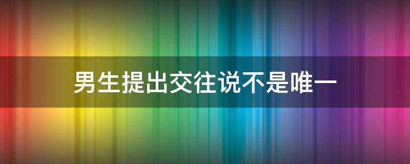 男生提出交往说不是唯一 男生提出交往说不是唯一的女生