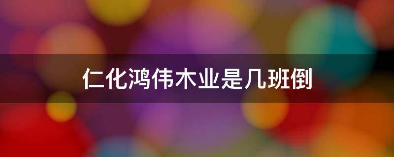 仁化鸿伟木业是几班倒 鸿伟木业(仁化有限公司怎么样