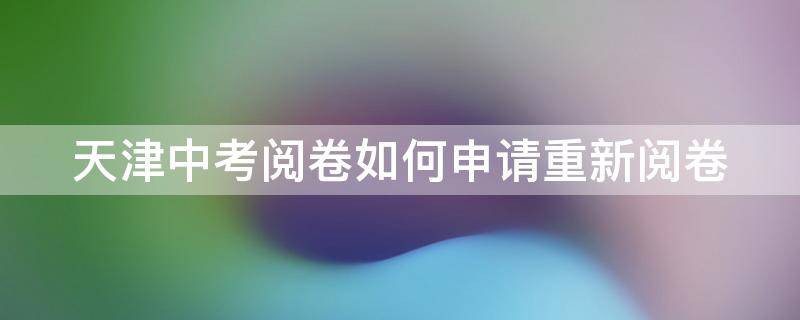 天津中考阅卷如何申请重新阅卷 天津中考阅卷如何申请重新阅卷考试