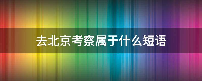 去北京考察属于什么短语 去北京考察很有必要中去北京考察属于什么短语