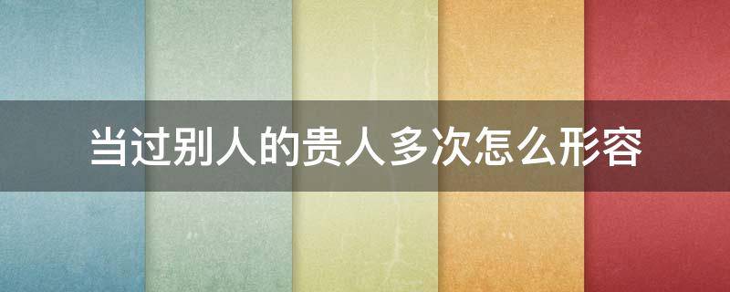 当过别人的贵人多次怎么形容 怎么形容自己的贵人
