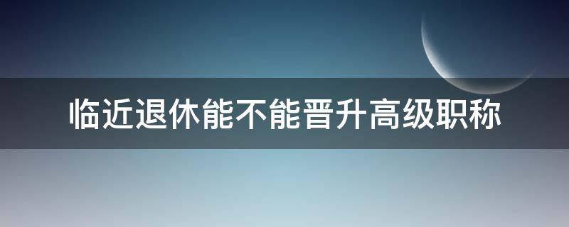 临近退休能不能晋升高级职称 临近退休能不能晋升高级职称呢