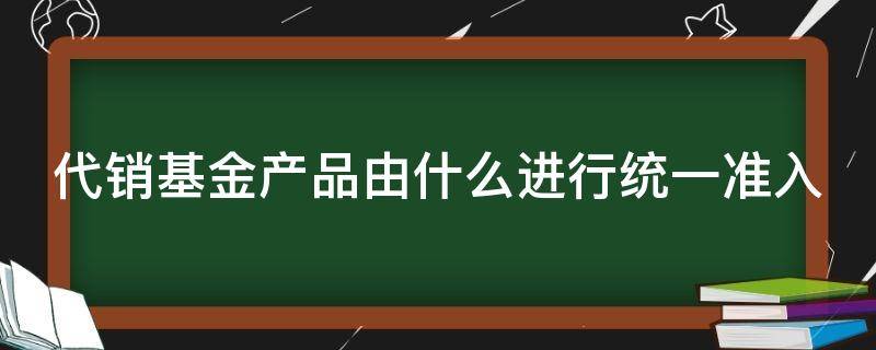 代销基金产品由什么进行统一准入（代销基金产品由什么进行统一准入审批）