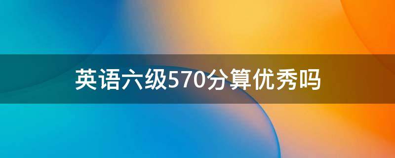 英语六级570分算优秀吗 六级英语570分高吗