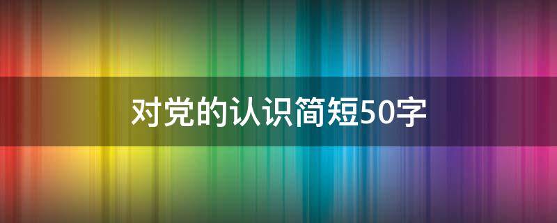 对党的认识简短50字 大学生对党的认识简短50字