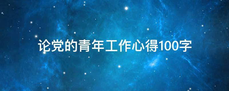 论党的青年工作心得100字 论党的青年工作心得100字怎么写