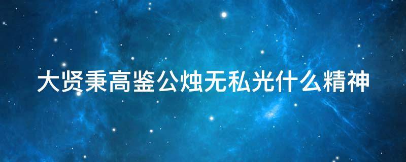 大贤秉高鉴公烛无私光什么精神（大贤秉高鉴公烛无私光什么意思）
