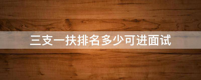三支一扶排名多少可进面试 三支一扶岗位排名300多可以面试吗