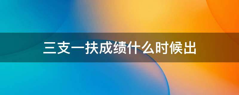 三支一扶成绩什么时候出（三支一扶成绩什么时候出来2022）