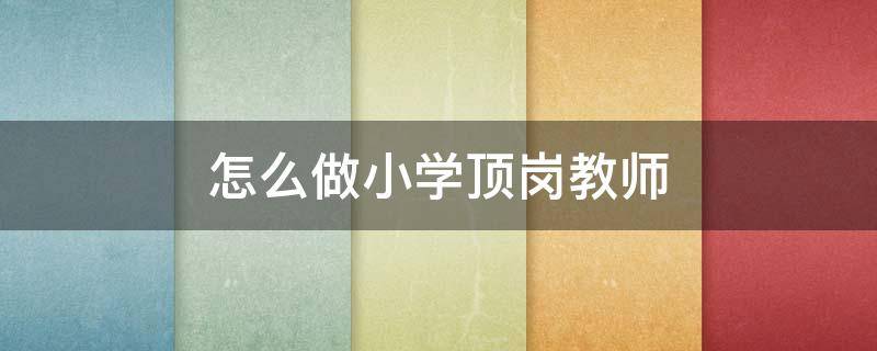 怎么做小学顶岗教师（小学顶岗老师可以做多久）