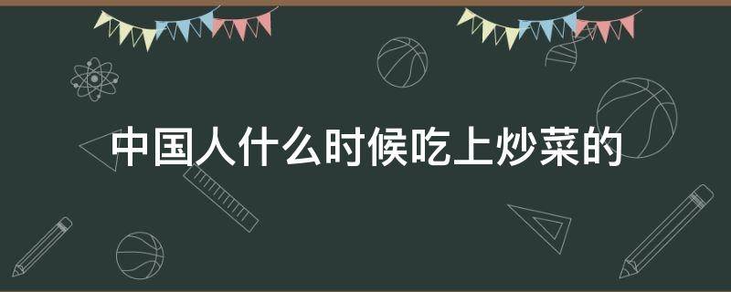 中国人什么时候吃上炒菜的（中国人从什么时候开始吃炒菜）