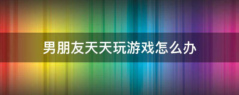 男朋友天天玩游戏怎么办（男朋友老是爱玩游戏怎么办）